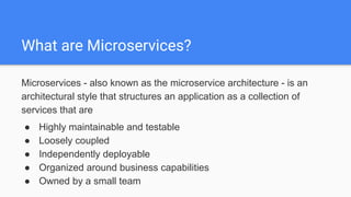 What are Microservices?
Microservices - also known as the microservice architecture - is an
architectural style that structures an application as a collection of
services that are
● Highly maintainable and testable
● Loosely coupled
● Independently deployable
● Organized around business capabilities
● Owned by a small team
 