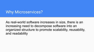 Why Microservices?
As real-world software increases in size, there is an
increasing need to decompose software into an
organized structure to promote scalability, reusability,
and readability
 