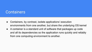 Containers
● Containers, by contrast, isolate applications’ execution
environments from one another, but share the underlying OS kernel
● A container is a standard unit of software that packages up code
and all its dependencies so the application runs quickly and reliably
from one computing environment to another.
 