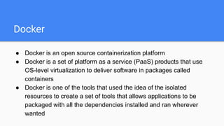 Docker
● Docker is an open source containerization platform
● Docker is a set of platform as a service (PaaS) products that use
OS-level virtualization to deliver software in packages called
containers
● Docker is one of the tools that used the idea of the isolated
resources to create a set of tools that allows applications to be
packaged with all the dependencies installed and ran wherever
wanted
 