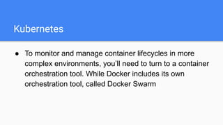 Kubernetes
● To monitor and manage container lifecycles in more
complex environments, you’ll need to turn to a container
orchestration tool. While Docker includes its own
orchestration tool, called Docker Swarm
 