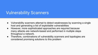 Vulnerability Scanners
● Vulnerability scanners attempt to detect weaknesses by scanning a single
host and generating a list of exploitable vulnerabilities
● However, more sophisticated approaches are required because
many attacks are network-based and performed in multiple steps
throughout a network.
● Therefore, combinations of vulnerability scanners and topologies are
considered promising solutions to this problem
 