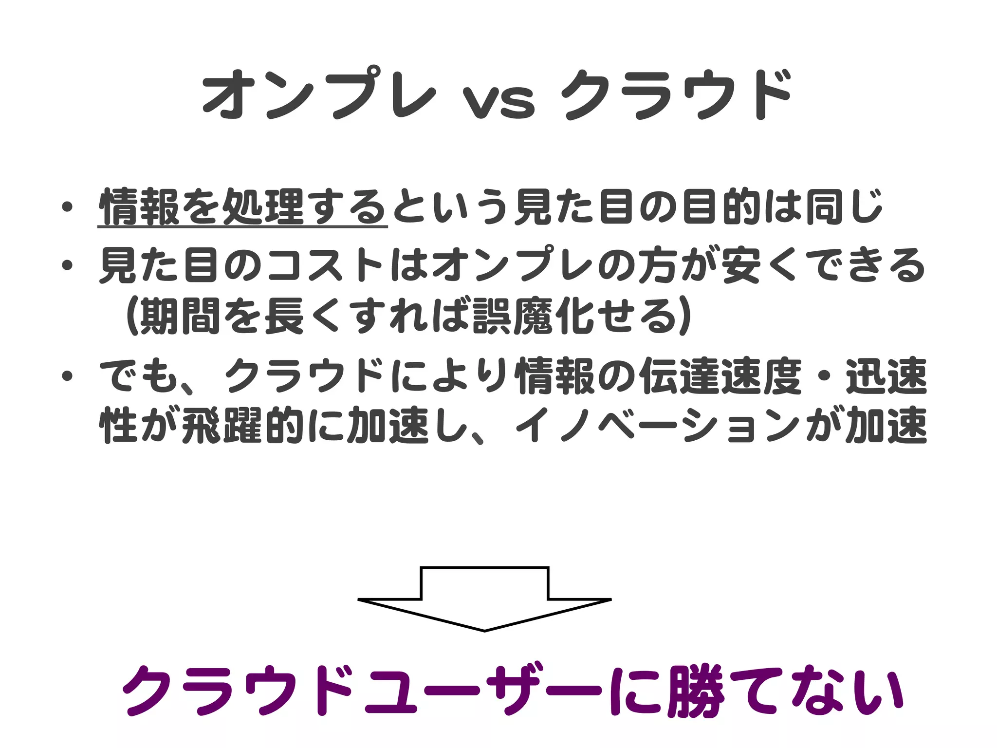 オンプレ  vvss  クラウド  
•  情報を処理するという見た目の目的は同じ  
•  見た目のコストはオンプレの方が安くできる
（期間を長くすれば誤魔化せる）  
•  でも、クラウドにより情報の伝達速度・迅速
性が飛躍的に加速し、イノベーションが加速  

クラウドユーザーに勝てない  

 
