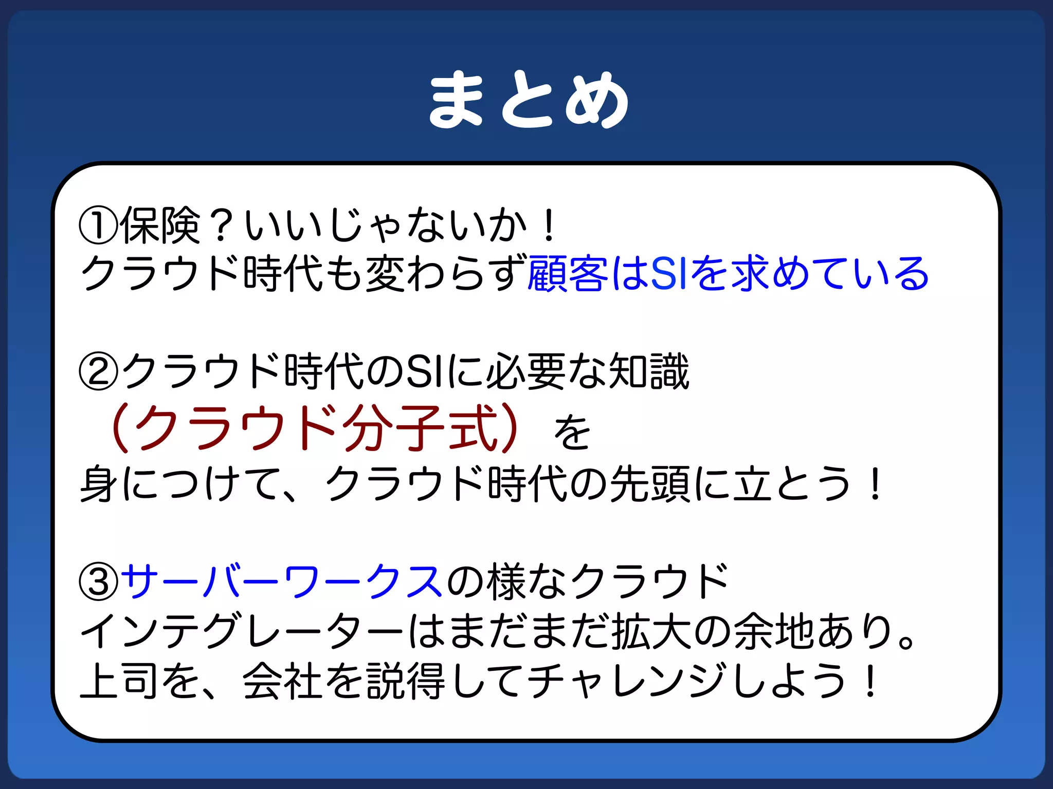 まとめ  
①保険？いいじゃないか！
クラウド時代も変わらず顧客はSIを求めている
②クラウド時代のSIに必要な知識

（クラウド分子式）を
身につけて、クラウド時代の先頭に立とう！
③サーバーワークスの様なクラウド
インテグレーターはまだまだ拡大の余地あり。
上司を、会社を説得してチャレンジしよう！

 