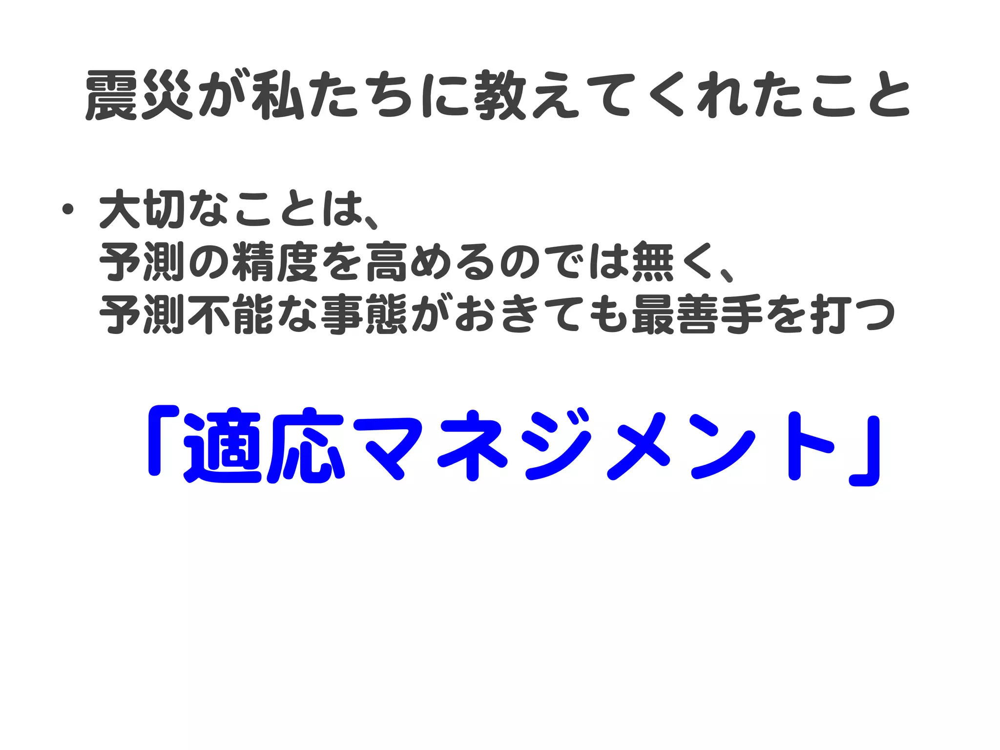 震災が私たちに教えてくれたこと  
•  大切なことは、  
予測の精度を高めるのでは無く、  
予測不能な事態がおきても最善手を打つ  
  

「適応マネジメント」  

 