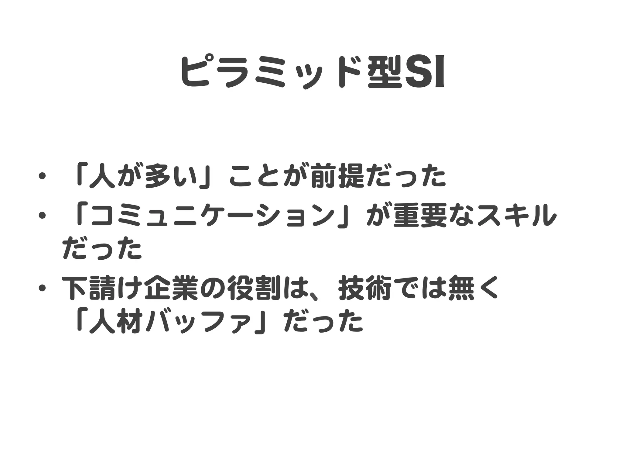 ピラミッド型SI  
•  「人が多い」ことが前提だった  
•  「コミュニケーション」が重要なスキル
だった  
•  下請け企業の役割は、技術では無く  
「人材バッファ」だった  

 