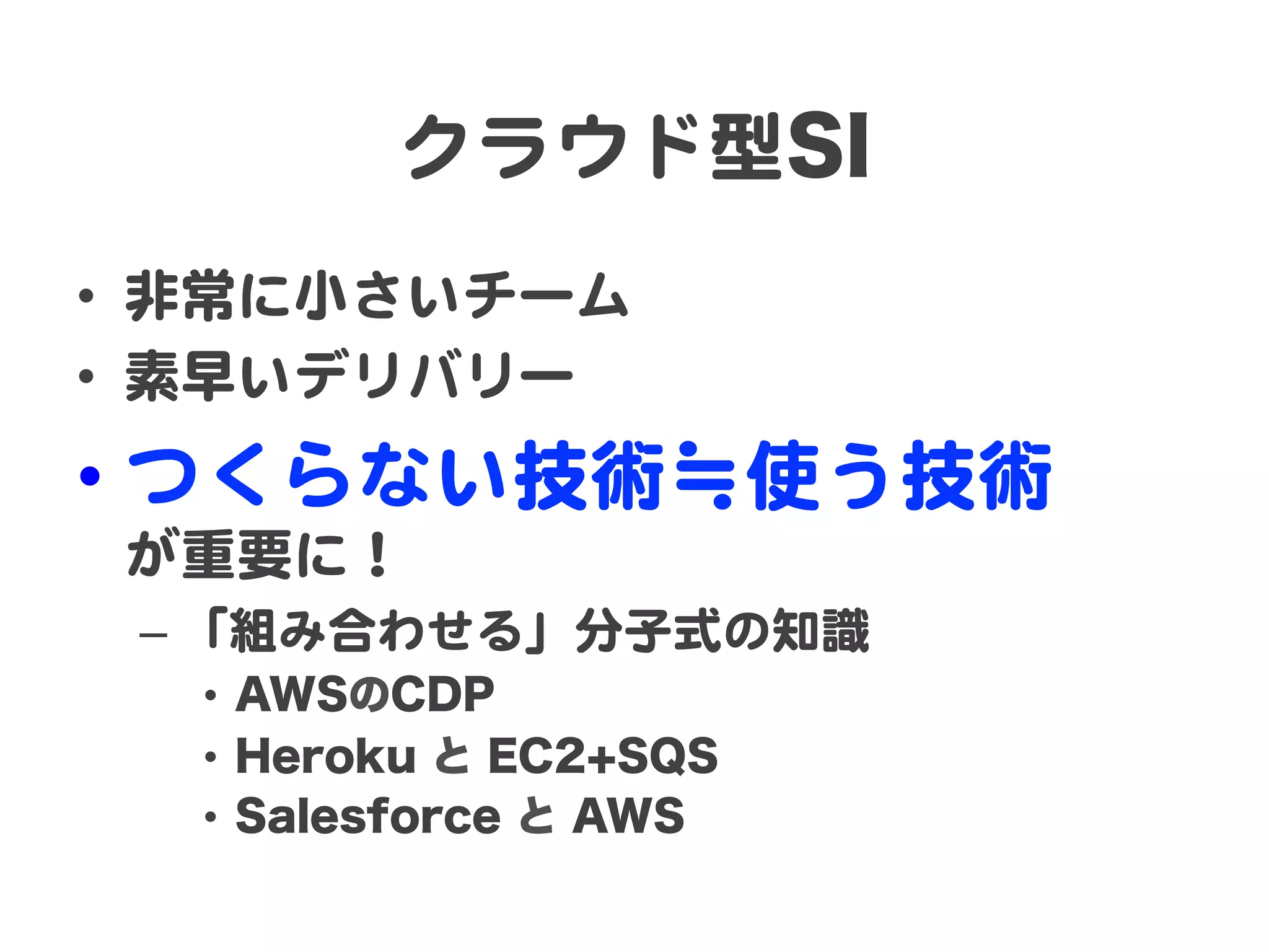 クラウド型SI  
•  非常に小さいチーム  
•  素早いデリバリー  

•  つくらない技術≒使う技術  
が重要に！  
–  「組み合わせる」分子式の知識  
•  AWSのCDP
•  Heroku と EC2+SQS
•  Salesforce と AWS

 