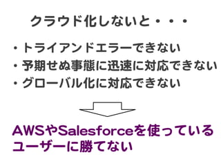 クラウド化しないと・・・  

•  トライアンドエラーできない  
•  予期せぬ事態に迅速に対応できない  
•  グローバル化に対応できない  

AAWWSSやSSaalleessffoorrcceeを使っている
ユーザーに勝てない  

 