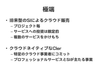 極端  
•  旧来型のSSIIによるクラウド販売  
–  プロジェクト毎  
–  サービスへの投資は限定的  
–  複数のサービスをかけもち  

•  クラウドネイティブなCCIIeerr  
–  特定のクラウド事業者にコミット  
–  プロフェッショナルサービスとSSIIが主たる事業  

 