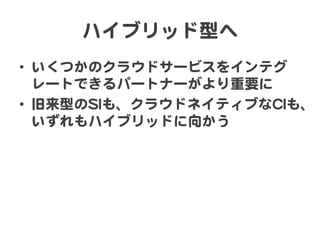 ハイブリッド型へ  
•  いくつかのクラウドサービスをインテグ
レートできるパートナーがより重要に  
•  旧来型のSSIIも、クラウドネイティブなCCIIも、
いずれもハイブリッドに向�かう  

 