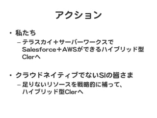 アクション  
•  私たち  
–  テラスカイ＋サーバーワークスで  
SSaalleessffoorrccee＋AAWWSSができるハイブリッド型
CCIIeerrへ  

•  クラウドネイティブでないSSIIの皆さま  
–  足りないリソースを戦略的に補って、  
ハイブリッド型CCIIeerrへ  

 