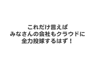 これだけ言えば  
みなさんの会社もクラウドに  
全力投球するはず！  

 