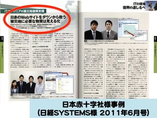 　　　　　　　　　lTの現

復興の道しるべ璽
日赤のWebサイトをダウンから救う．

サイトで公開している分析レポート

懲禦i鰯繧鷺乳剤i撚易化1翻、
これらは、ネットを介したITエンジニアの無慣協力で実現したことだ。　　　　．．／L』・．　．．’聾・：．噸鐸．

rrエンジニアの力は復興支援に大いに役立つ。今回の震災での事例を紹介す毒苛：li戸1　．払

イト。正常。閲。。，。、，、講1。き。限，早、絹。構築。。、、
　日本赤十字社（日赤）のWebサイ

トは震災発生後、アクセスが集中し

た。急場をしのげた日本赤十字社訓1．

　返答。ここからサーバーワークスのIT

て閲覧できない状況に陥った。1日

杉山達哉氏（企画広報室広報担当ア

　エンジニアによる急ピッチのシステ

当たり8000件程度だった閲覧数が

は、「困っている状況で1丁エンジニア

　ム構築が行われる。

震災後には約50万件となり、Web

が手助けしてくれて、本当に助かっ

　　羽柴氏は14日午後に要件をヒアリ

サーバーの処理が追いつかなくなっ

た」と話す。

　ングし、大まかな仕様を決めた。開
　発は、自宅作業可の指示が出ていた

たためだ。

　ITサービスを提供するサーバー

徹夜をいとわず突貫作業で構築

　　　　　　　　　　　　　　　　　　　　　　　　　　　　　　　　　　　　　　　ツイート

国どこでどんな物資が求められているかを見える化

人物写真は左から野村総合研究所の福島健吾氏、堀宣男氏。右上はTwitterで発信されたツイートを分析してレポート出力した画面、右下はグラフ上のポイントを
クリックすると妻示される該当ツイート

　ことにも気付かず出社していた川口
…覇氏（開発・運用部エンジニア）が

中嶋麻衣子氏（営業部）の2人が加

　今回の震災ではTwitterをはじめと

ワークスの羽柴孝氏（営業部部長）

　この件をきっかけに別の話も進ん

は日本赤十字社が困っていることを

だ。日本赤十字社は義援金の受け付

　引き受けた。14日夜から徹夜で作業

わる。新坂氏はマイクロブログに「自

するソーシャルメディアが現地から

は文書としてダウンロード可能にし

3月14日朝に知り、すぐさま行動し

け業務を基本的に手作業で行ってい

　を続け、夜が明けるころ、複数サー

分も何かやりたい」とつぶやいてい　1

の情報発信や被災者の安否確認など

た。両氏には、各種団体から役立っ

た。アマゾンデータサービスジャパ

たが、大量に寄せられる義援金の申

　バーで入力を受け付けてデータを保

て、それを見た羽柴氏が支援を要請

に幅広く使われた。貴重な情報源と

ているとの声が寄せられているとい

ンやAmazonユーザー会の協力を得

し出に作業が追いつかない状況だっ

　持する部分が完成した。「復興支援

し開発に加わった。川熟手と調整の

して活躍したが、逆に情報があふれ

う。「Twitter上での反響も大きい。

て、コンテンツ配信サービス「Amaz㎝

た。そこで日本赤十字社の担当者は、

　につながる緊急作業なのだから、で

上、新訓氏は主に管理系の画面や機

ると、今どこで何が求められている

残業時間がちょっと増えたけれども

CloudFmt」を用いた高速なボスティ

羽柴氏に「ネット上で義援金を事前

　きる限りのことをやろうと思った」

能を作成した。交通機関の乱れが予

かが分かりにくくなる。

ング環境の無償提供を申し出た。日

登録できるようなシステムを作れな

　と川口氏は語る。

測されていたため早めに出社してい

　そのことに気付いた野村総合研究

　　　　　　　　　ましも
　このほかにもNRIの真下竜実氏（IT

本赤十字社の担当者は14日昼ころに

いだろうか」と相談した。羽柴氏は

　　15日朝、開発作業に新国学氏（開

た中嶋氏は、出社後に川口氏らの状

所（NRI）の堀宣男氏（ビジネスイン

基盤インテグレーション事業本部主

申し出を受け、16日未明にはWebサ

その場で経営層の承諾を得て、「で

　発・運用部システムエンジニア）と

況を知って手伝いを申し出た。中嶋

チりジェンス事業部上級システムコ

席）が、支援物資の受け手が発する

氏は、システムテストなどを行った。

ンサルタント）と福島健吾氏（同事

メッセージを支援者である送り手に

　徹夜明けの同門氏が15日夜に抜

業部副主任データアナリスト）は、

届けるシステムを構築した。真下氏

け、羽柴氏を含む3人のチームによ

業務で身に付けたテキストマイニン

は、「支援したものが誰に届いたの

る開発作業が15日も夜通し続いた。

グ技術が役立っと考えた。

か、それが役立ったのか、といった

義援金事前登録システムが稼働した

　実際に、Twitterで発信された膨大

被災地からのフィードバックがあれ

日本赤十宇社のホームページ

（堀氏）。また、審査に通るまでの問

取り組んでよかった」（福島氏）。

のは16日午前11時。直前まで修正

なツイートから支援要請などの情報

ば、支援活動が長続きする」と考え

作業に追われた新坂氏は、「チームが

を拾い出し、どこでどんな物資が求

たのだという。また、システムイン

一丸となって頑張った結果、よい朝

められているかを見える化するシス

テグレータであるユー・エス・イーの

を迎えられた」と感じた。また、稼

テムを開発した（図B）。システムは3

平岡由美子氏（クラウドサービス事

働の直前テストを終えた中嶋氏は「入

月下旬に出来上がったが、同社のサ

業部クラウドサービス推進室）らの

社2年目の自分でも役に立てたこと

イトで公開するとなるとセキュリティ

チームは、被災地からの避難者を受

がうれしい」と思った（図A）。

などの社内審査手順を踏む必要があ

け入れる自治体のコミュニティーを

る。堀氏は早期に審査が完了するよ

支援するために、セールスフォース・

’rW㎞erの分析システムを開発

う関係者に働きかけた。「夜9時から

ドットコムの協力を得て、ボランティ

　こうした、ITエンジニアによる復

臨時の審査会を開催してもらうなど、

ア活動計画の管理システムを構築し

興支援の例は他にも多数ある。

相当な無理を聞き入れてもらった」　…

て無償提供した。

團日本赤＋字社の盤金事薩録システムを突賄築
人物写真は左からサーパーワークスの中嶋麻衣子氏、羽柴孝氏．川ロ樹氏、新坂学氏。右上は、高速なコンテンツ配信サービスの利用により、アクセス集中
時でも表示可能な日本赤十字社のホームページ。右下は義援金事前登録システムの入力フォーム

40　　NIKKEI　SYSTEMS　2011．6

日本赤十字社様事例  
（日経SSYYSSTTEEMMSS様  22001111年66月号）  
NIKKEI　SYS丁EMS　2Q11．6　　　41

 