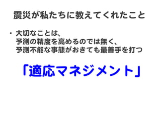 震災が私たちに教えてくれたこと  
•  大切なことは、  
予測の精度を高めるのでは無く、  
予測不能な事態がおきても最善手を打つ  
  

「適応マネジメント」  

 