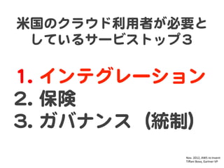 米国のクラウド利用者が必要と
しているサービストップ３  

11..   インテグレーション    
22..   保険  
33..   ガバナンス（統制）  
Nov.	
  2012,	
  AWS	
  re:Invent	
  
Tiﬀani	
  Bova,	
  Gartner	
  VP	

 
