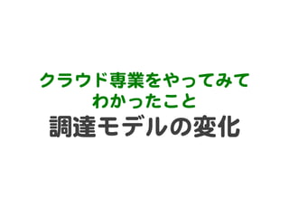 クラウド専業をやってみて  
わかったこと  

調達モデルの変化  

 