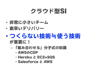 クラウド型SI  
•  非常に小さいチーム  
•  素早いデリバリー  

•  つくらない技術≒使う技術  
が重要に！  
–  「組み合わせる」分子式の知識  
•  AWSのCDP
•  Heroku と EC2+SQS
•  Salesforce と AWS

 