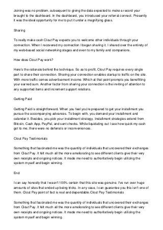 Joining was no problem, subsequent to giving the data expected to make a record your
brought to the dashboard. In the dashboard, you introduced your referral connect. Presently
it was the ideal opportunity for me to put it under a magnifying glass.
Sharing
To really make cash Clout Pay expects you to welcome other individuals through your
connection. When I recovered my connection I began sharing it. I shared over the entirety of
my web-based social networking stages and even to my family and companions.
How does Clout Pay work?
Here's the rationale behind the technique. So as to profit, Clout Pay requires every single
part to share their connection. Sharing your connection enables startup to traffic on the site.
With more traffic comes advertisement income. Which at that point prompts you benefitting
your earned sum. Another factor from sharing your connection is the inviting of attention to
any supported items and increment support relations.
Getting Paid
Getting Paid is straightforward. When you feel you're prepared to get your installment you
pursue the accompanying advances. To begin with, you demand your installment and
calendar it. Besides, you pick your installment strategy. Installment strategies extend from
Bitcoin, Cash App, PayPal, and sent checks. While liquidating out I see how quick my cash
got to me, there were no deferrals or inconveniences.
Clout Pay Testimonials
Something that fascinated me was the quantity of individuals that uncovered their exchanges
from Clout Pay. It felt much all the more ameliorating to see different clients give their very
own receipts and ongoing notices. It made me need to authoritatively begin utilizing the
system myself and begin winning.
End
I can say honestly that I wasn't 100% certain that this site was genuine. I've run over huge
amounts of sites that ended up being tricks. In any case, I can guarantee you this isn't one of
them. Clout Pay point of fact is real and dependable.Clout Pay Testimonials
Something that fascinated me was the quantity of individuals that uncovered their exchanges
from Clout Pay. It felt much all the more ameliorating to see different clients give their very
own receipts and ongoing notices. It made me need to authoritatively begin utilizing the
system myself and begin winning.
 