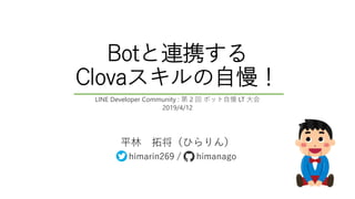 Botと連携する
Clovaスキルの自慢！
平林 拓将（ひらりん）
himarin269 / himanago
LINE Developer Community : 第 2 回 ボット自慢 LT 大会
2019/4/12
 