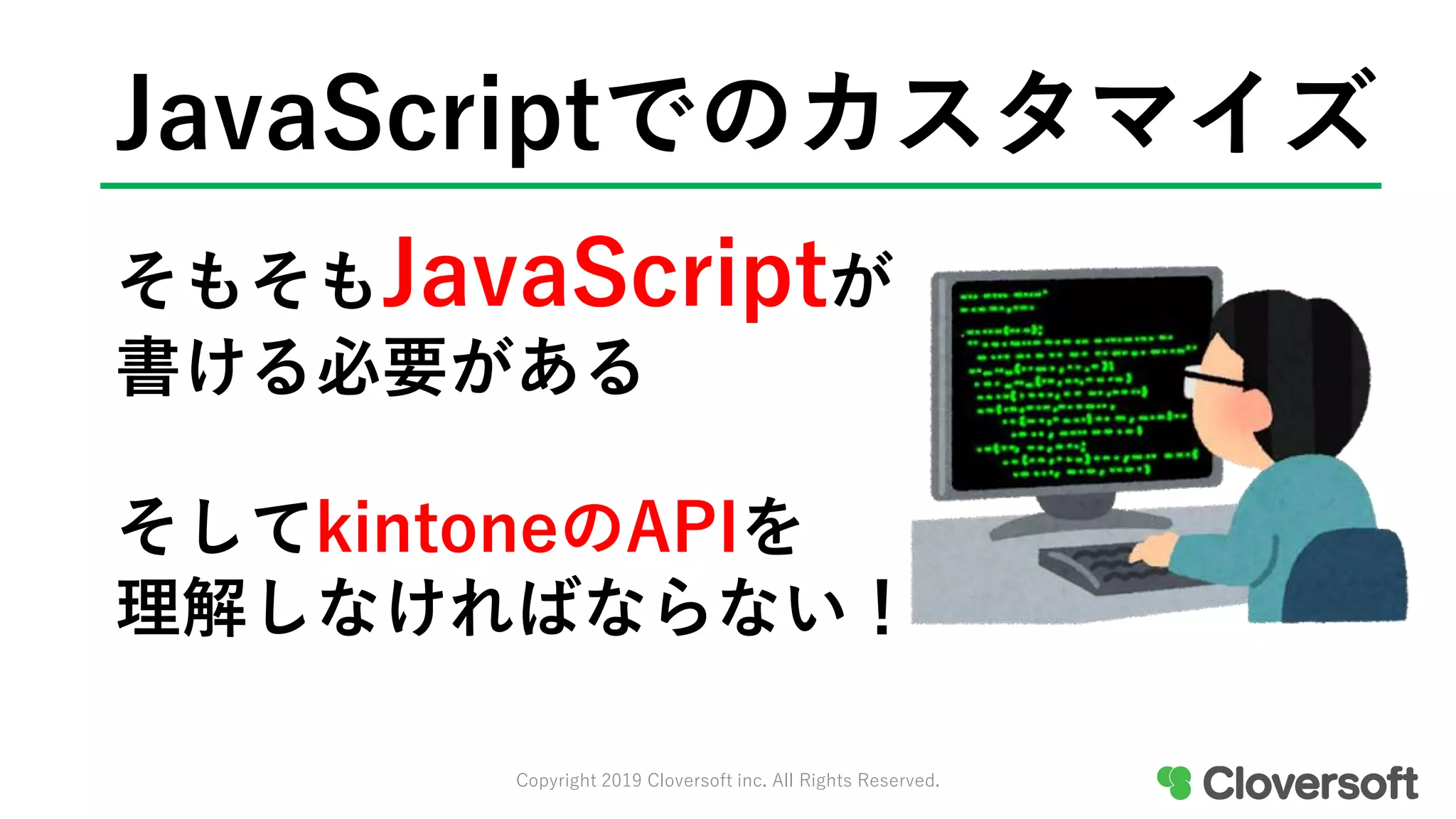 JavaScriptでのカスタマイズ
そもそもJavaScriptが
書ける必要がある
そしてkintoneのAPIを
理解しなければならない！
Copyright 2019 Cloversoft inc. All Rights Reserved.
 