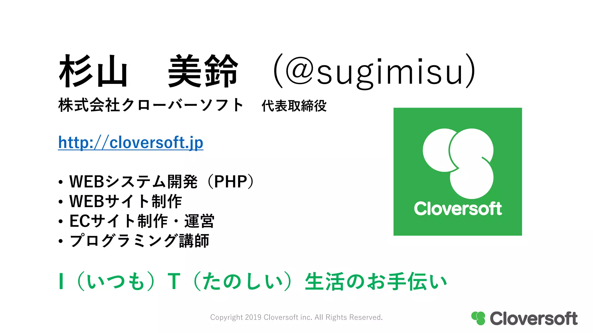 株式会社クローバーソフト 代表取締役
http://cloversoft.jp
• WEBシステム開発（PHP）
• WEBサイト制作
• ECサイト制作・運営
• プログラミング講師
I（いつも）T（たのしい）生活のお手伝い
杉山 美鈴 (@sugimisu)
Copyright 2019 Cloversoft inc. All Rights Reserved.
 