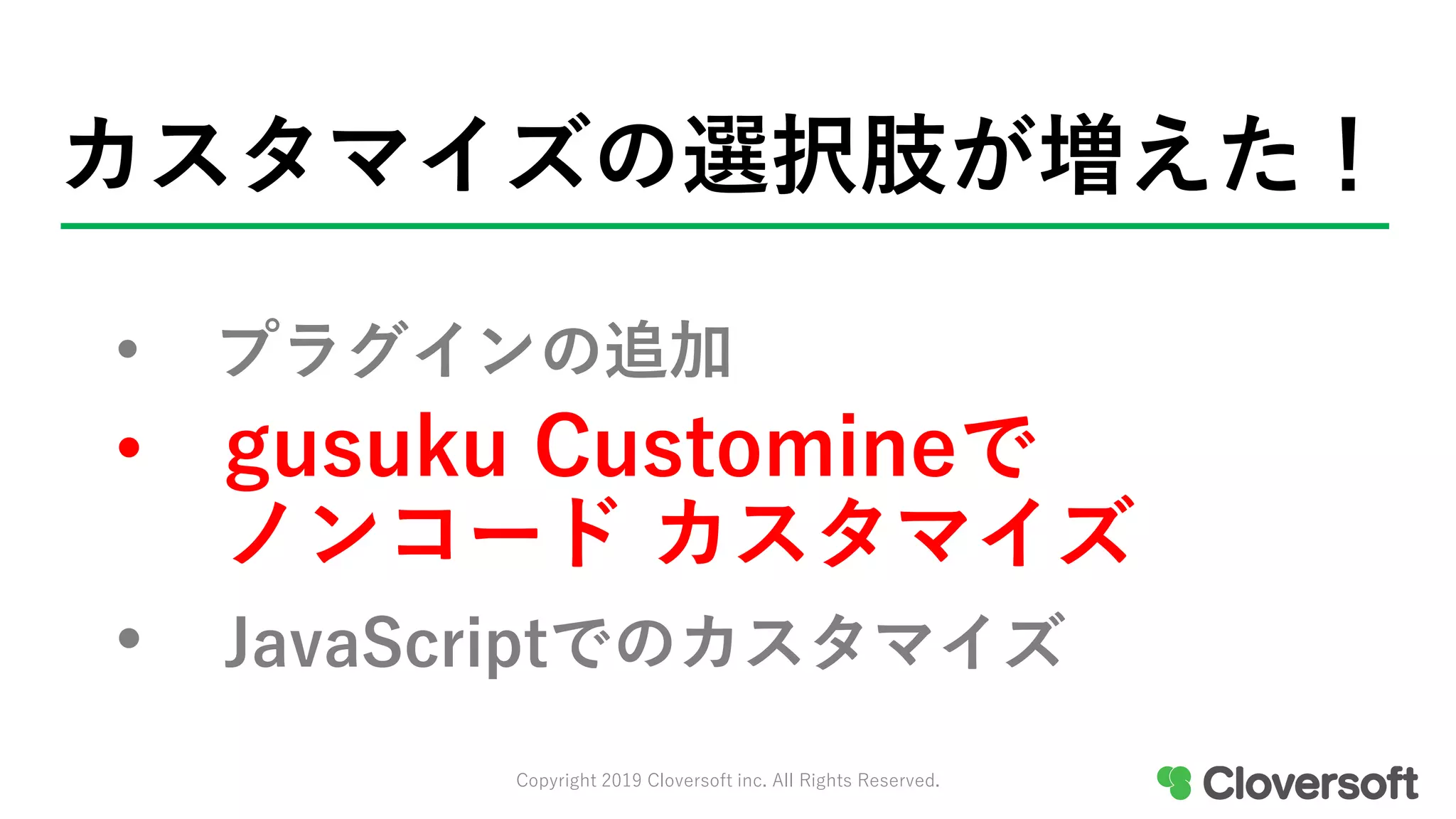 カスタマイズの選択肢が増えた！
• プラグインの追加
• gusuku Customineで
ノンコード カスタマイズ
• JavaScriptでのカスタマイズ
Copyright 2019 Cloversoft inc. All Rights Reserved.
 