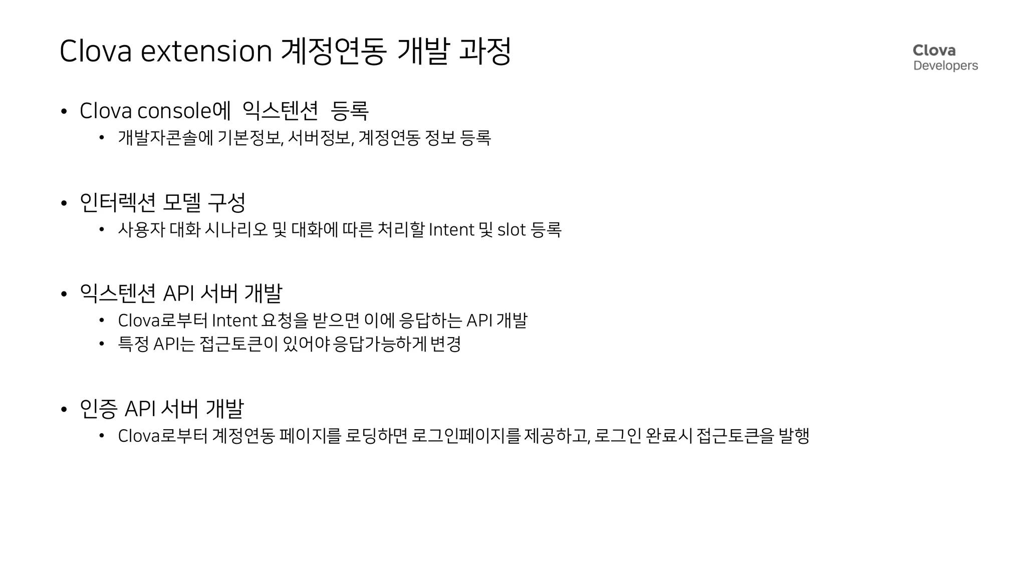 Clova extension 계정연동 개발 과정
• Clova console에 익스텐션 등록
• 개발자콘솔에 기본정보, 서버정보, 계정연동 정보 등록
• 인터렉션 모델 구성
• 사용자 대화 시나리오 및 대화에 따른 처리할 Intent 및 slot 등록
• 익스텐션 API 서버 개발
• Clova로부터 Intent 요청을 받으면 이에 응답하는 API 개발
• 특정 API는 접근토큰이 있어야 응답가능하게 변경
• 인증 API 서버 개발
• Clova로부터 계정연동 페이지를 로딩하면 로그인페이지를 제공하고, 로그인 완료시 접근토큰을 발행
 