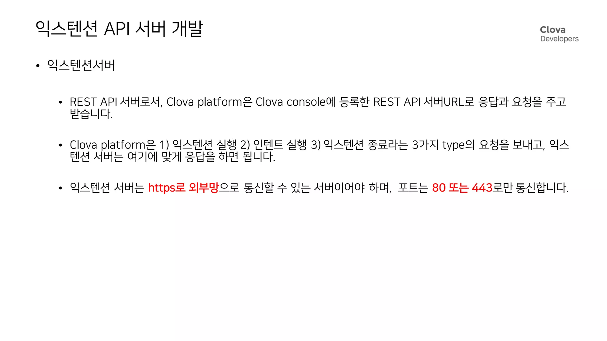 익스텐션 API 서버 개발
• 익스텐션서버
• REST API 서버로서, Clova platform은 Clova console에 등록한 REST API 서버URL로 응답과 요청을 주고
받습니다.
• Clova platform은 1) 익스텐션 실행 2) 인텐트 실행 3) 익스텐션 종료라는 3가지 type의 요청을 보내고, 익스
텐션 서버는 여기에 맞게 응답을 하면 됩니다.
• 익스텐션 서버는 https로 외부망으로 통신할 수 있는 서버이어야 하며, 포트는 80 또는 443로만 통신합니다.
 