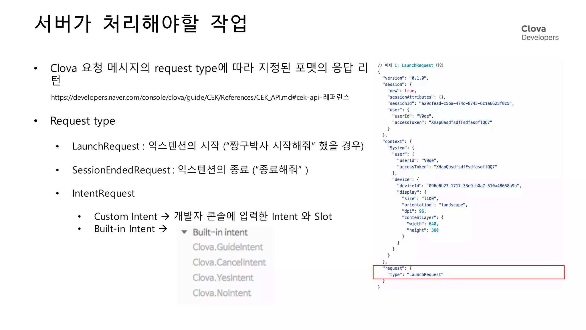서버가 처리해야할 작업
• Clova 요청 메시지의 request type에 따라 지정된 포맷의 응답 리
턴
• Request type
• LaunchRequest : 익스텐션의 시작 (“짱구박사 시작해줘” 했을 경우)
• SessionEndedRequest : 익스텐션의 종료 (“종료해줘” )
• IntentRequest
• Custom Intent à 개발자 콘솔에 입력한 Intent 와 Slot
• Built-in Intent à
https://developers.naver.com/console/clova/guide/CEK/References/CEK_API.md#cek-api-레퍼런스
 