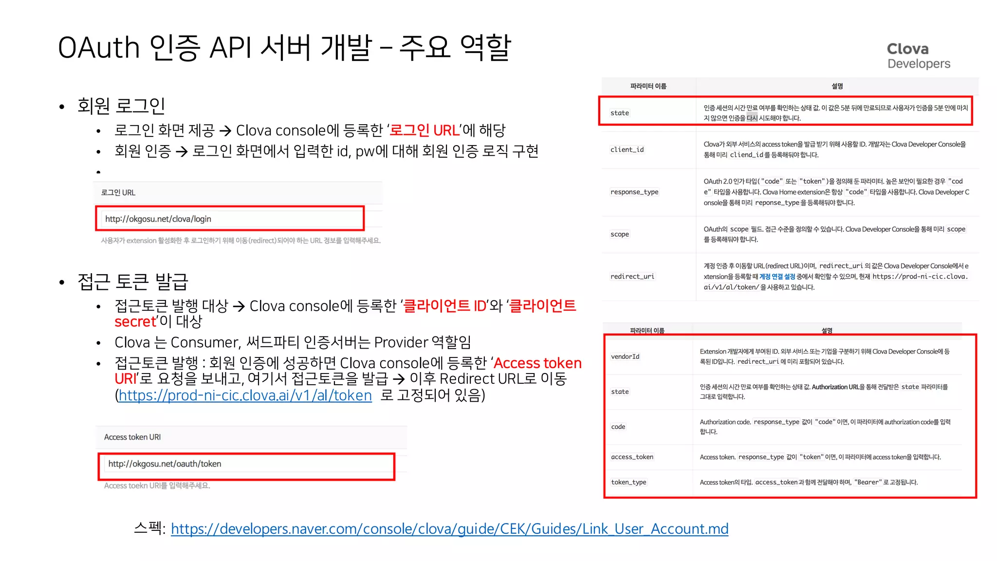 OAuth 인증 API 서버 개발 – 주요 역할
• 회원 로그인
• 로그인 화면 제공 à Clova console에 등록한 ‘로그인 URL’에 해당
• 회원 인증 à 로그인 화면에서 입력한 id, pw에 대해 회원 인증 로직 구현
•
• 접근 토큰 발급
• 접근토큰 발행 대상 à Clova console에 등록한 ‘클라이언트 ID’와 ‘클라이언트
secret’이 대상
• Clova 는 Consumer, 써드파티 인증서버는 Provider 역할임
• 접근토큰 발행 : 회원 인증에 성공하면 Clova console에 등록한 ‘Access token
URI’로 요청을 보내고, 여기서 접근토큰을 발급 à 이후 Redirect URL로 이동
(https://prod-ni-cic.clova.ai/v1/al/token 로 고정되어 있음)
스펙: https://developers.naver.com/console/clova/guide/CEK/Guides/Link_User_Account.md
 
