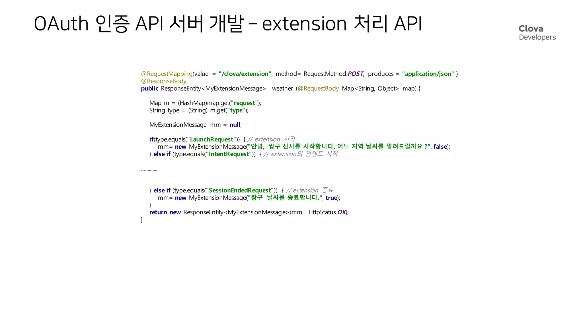 OAuth 인증 API 서버 개발 – extension 처리 API
@RequestMapping(value = "/clova/extension", method= RequestMethod.POST, produces = "application/json" )
@ResponseBody
public ResponseEntity<MyExtensionMessage> weather (@RequestBody Map<String, Object> map) {
Map m = (HashMap)map.get("request");
String type = (String) m.get("type");
MyExtensionMessage mm = null;
if(type.equals("LaunchRequest")) { // extension 시작
mm= new MyExtensionMessage("안녕, 짱구 신사를 시작합니다. 어느 지역 날씨를 알려드릴까요 ?", false);
} else if (type.equals("IntentRequest")) { // extension의 인텐트 시작
…...........
} else if (type.equals(”SessionEndedRequest")) { // extension 종료
mm= new MyExtensionMessage("짱구 날씨를 종료합니다.", true);
}
return new ResponseEntity<MyExtensionMessage>(mm, HttpStatus.OK);
}
 