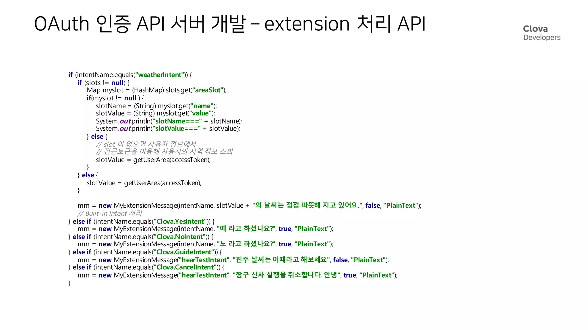 OAuth 인증 API 서버 개발 – extension 처리 API
if (intentName.equals("weatherIntent")) {
if (slots != null) {
Map myslot = (HashMap) slots.get("areaSlot");
if(myslot != null ) {
slotName = (String) myslot.get("name");
slotValue = (String) myslot.get("value");
System.out.println("slotName===" + slotName);
System.out.println("slotValue===" + slotValue);
} else {
// slot 이 없으면 사용자 정보에서
// 접근토큰을 이용해 사용자의 지역 정보 조회
slotValue = getUserArea(accessToken);
}
} else {
slotValue = getUserArea(accessToken);
}
mm = new MyExtensionMessage(intentName, slotValue + "의 날씨는 점점 따뜻해 지고 있어요.", false, "PlainText");
// Built-in Intent 처리
} else if (intentName.equals("Clova.YesIntent")) {
mm = new MyExtensionMessage(intentName, "예 라고 하셨나요?", true, "PlainText");
} else if (intentName.equals("Clova.NoIntent")) {
mm = new MyExtensionMessage(intentName, "노 라고 하셨나요?", true, "PlainText");
} else if (intentName.equals("Clova.GuideIntent")) {
mm = new MyExtensionMessage("hearTestIntent", "진주 날씨는 어때라고 해보세요", false, "PlainText");
} else if (intentName.equals("Clova.CancelIntent")) {
mm = new MyExtensionMessage("hearTestIntent", "짱구 신사 실행을 취소합니다. 안녕", true, "PlainText");
}
 