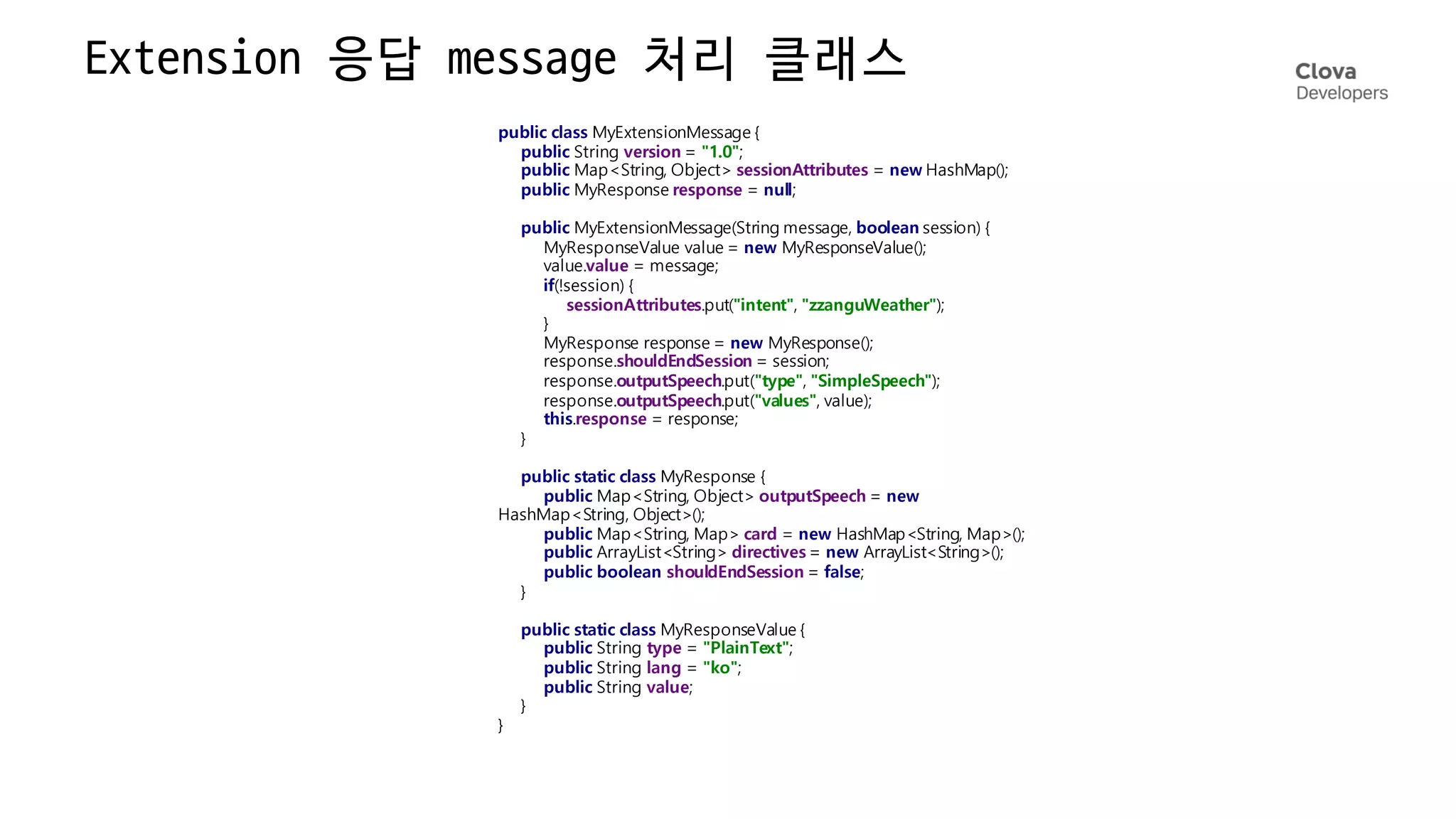Extension 응답 message
처리 클래스
public class MyExtensionMessage {
public String version = "1.0";
public Map<String, Object> sessionAttributes = new HashMap();
public MyResponse response = null;
public MyExtensionMessage(String message, boolean session) {
MyResponseValue value = new MyResponseValue();
value.value = message;
if(!session) {
sessionAttributes.put("intent", "zzanguWeather");
}
MyResponse response = new MyResponse();
response.shouldEndSession = session;
response.outputSpeech.put("type", "SimpleSpeech");
response.outputSpeech.put("values", value);
this.response = response;
}
public static class MyResponse {
public Map<String, Object> outputSpeech = new
HashMap<String, Object>();
public Map<String, Map> card = new HashMap<String, Map>();
public ArrayList<String> directives = new ArrayList<String>();
public boolean shouldEndSession = false;
}
public static class MyResponseValue {
public String type = "PlainText";
public String lang = "ko";
public String value;
}
}
 