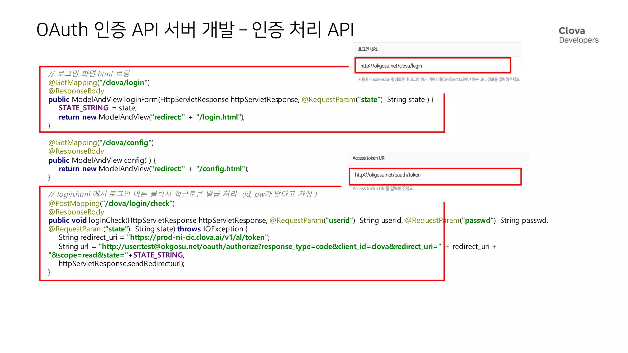 OAuth 인증 API 서버 개발 – 인증 처리 API
// 로그인 화면 html 로딩
@GetMapping("/clova/login")
@ResponseBody
public ModelAndView loginForm(HttpServletResponse httpServletResponse, @RequestParam("state") String state ) {
STATE_STRING = state;
return new ModelAndView("redirect:" + "/login.html");
}
@GetMapping("/clova/config")
@ResponseBody
public ModelAndView config( ) {
return new ModelAndView("redirect:" + "/config.html");
}
// login.html 에서 로그인 버튼 클릭시 접근토큰 발급 처리 (id, pw가 맞다고 가정 )
@PostMapping("/clova/login/check")
@ResponseBody
public void loginCheck(HttpServletResponse httpServletResponse, @RequestParam("userid") String userid, @RequestParam("passwd") String passwd,
@RequestParam("state") String state) throws IOException {
String redirect_uri = "https://prod-ni-cic.clova.ai/v1/al/token";
String url = "http://user:test@okgosu.net/oauth/authorize?response_type=code&client_id=clova&redirect_uri=" + redirect_uri +
"&scope=read&state="+STATE_STRING;
httpServletResponse.sendRedirect(url);
}
 