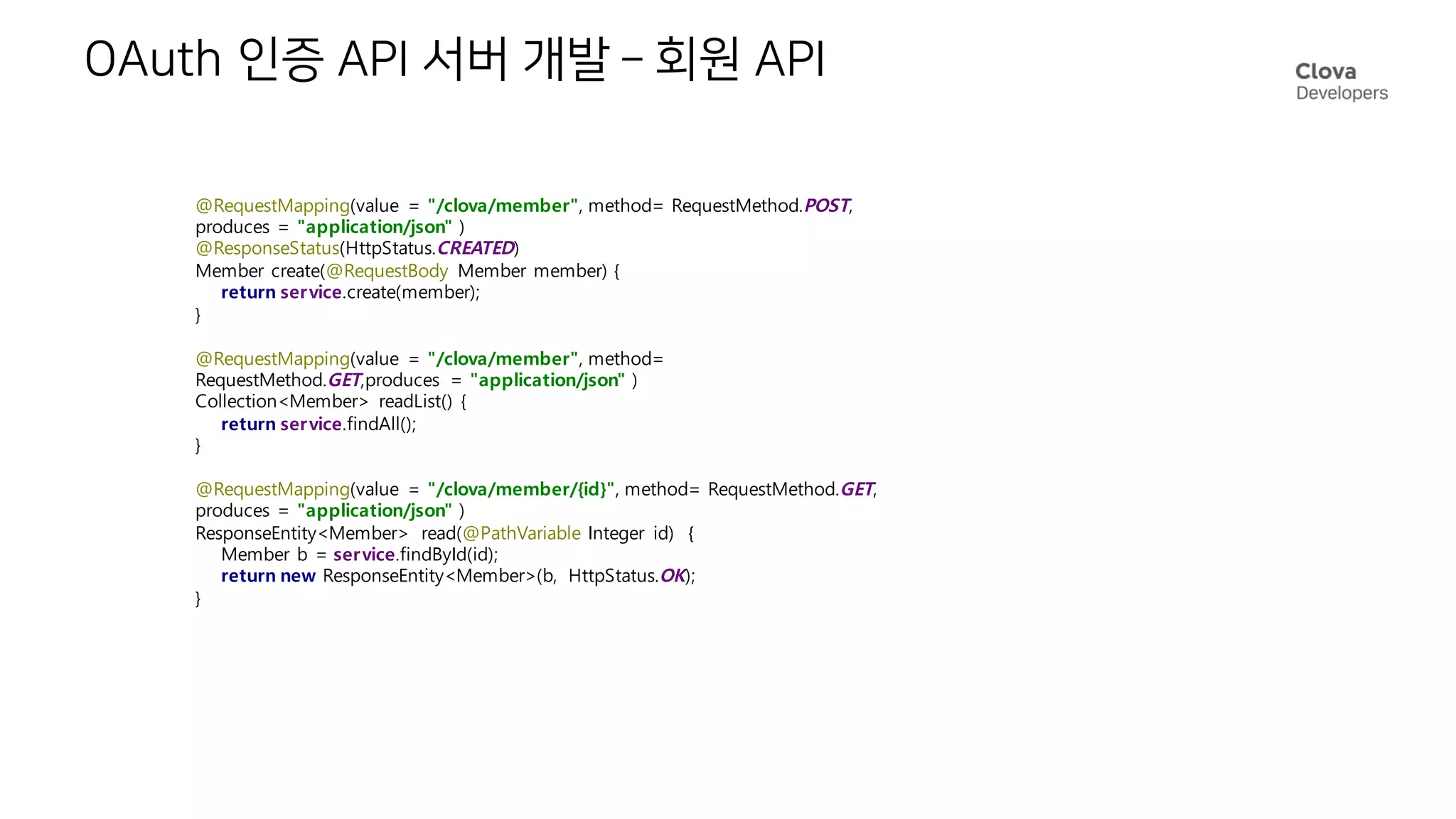 OAuth 인증 API 서버 개발 – 회원 API
@RequestMapping(value = "/clova/member", method= RequestMethod.POST,
produces = "application/json" )
@ResponseStatus(HttpStatus.CREATED)
Member create(@RequestBody Member member) {
return service.create(member);
}
@RequestMapping(value = "/clova/member", method=
RequestMethod.GET,produces = "application/json" )
Collection<Member> readList() {
return service.findAll();
}
@RequestMapping(value = "/clova/member/{id}", method= RequestMethod.GET,
produces = "application/json" )
ResponseEntity<Member> read(@PathVariable Integer id) {
Member b = service.findById(id);
return new ResponseEntity<Member>(b, HttpStatus.OK);
}
 