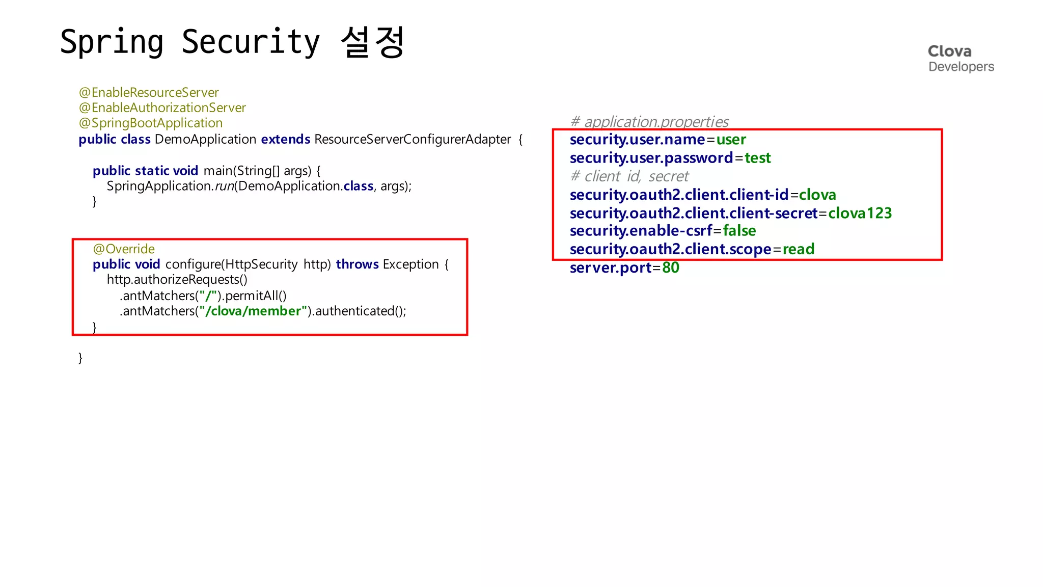 Spring
Security
설정
@EnableResourceServer
@EnableAuthorizationServer
@SpringBootApplication
public class DemoApplication extends ResourceServerConfigurerAdapter {
public static void main(String[] args) {
SpringApplication.run(DemoApplication.class, args);
}
@Override
public void configure(HttpSecurity http) throws Exception {
http.authorizeRequests()
.antMatchers("/").permitAll()
.antMatchers("/clova/member").authenticated();
}
}
# application.properties
security.user.name=user
security.user.password=test
# client id, secret
security.oauth2.client.client-id=clova
security.oauth2.client.client-secret=clova123
security.enable-csrf=false
security.oauth2.client.scope=read
server.port=80
 