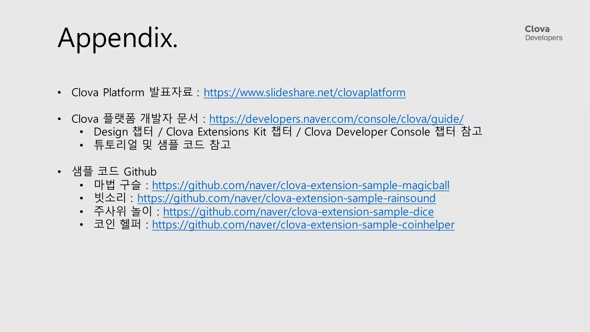Appendix.
• Clova Platform 발표자료 : https://www.slideshare.net/clovaplatform
• Clova 플랫폼 개발자 문서 : https://developers.naver.com/console/clova/guide/
• Design 챕터 / Clova Extensions Kit 챕터 / Clova Developer Console 챕터 참고
• 튜토리얼 및 샘플 코드 참고
• 샘플 코드 Github
• 마법 구슬 : https://github.com/naver/clova-extension-sample-magicball
• 빗소리 : https://github.com/naver/clova-extension-sample-rainsound
• 주사위 놀이 : https://github.com/naver/clova-extension-sample-dice
• 코인 헬퍼 : https://github.com/naver/clova-extension-sample-coinhelper
 