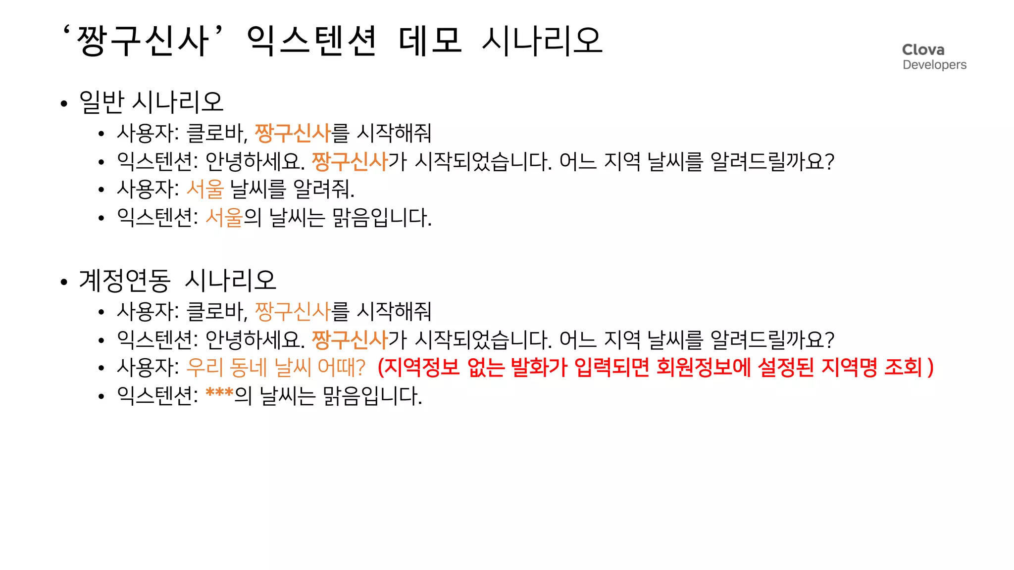 ‘짱구신사’ 익스텐션 데모 시나리오
• 일반 시나리오
• 사용자: 클로바, 짱구신사를 시작해줘
• 익스텐션: 안녕하세요. 짱구신사가 시작되었습니다. 어느 지역 날씨를 알려드릴까요?
• 사용자: 서울 날씨를 알려줘.
• 익스텐션: 서울의 날씨는 맑음입니다.
• 계정연동 시나리오
• 사용자: 클로바, 짱구신사를 시작해줘
• 익스텐션: 안녕하세요. 짱구신사가 시작되었습니다. 어느 지역 날씨를 알려드릴까요?
• 사용자: 우리 동네 날씨 어때? (지역정보 없는 발화가 입력되면 회원정보에 설정된 지역명 조회 )
• 익스텐션: ***의 날씨는 맑음입니다.
 