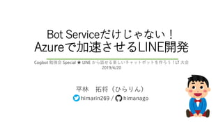 Bot Serviceだけじゃない！
Azureで加速させるLINE開発
平林 拓将（ひらりん）
himarin269 / himanago
Cogbot 勉強会 Special ★ LINE から話せる楽しいチャットボットを作ろう！LT 大会
2019/4/20
 