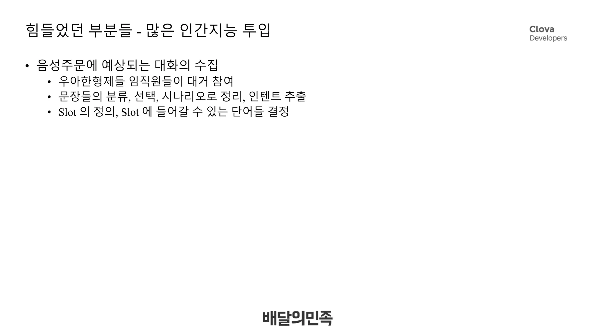 힘들었던 부분들 - 많은 인간지능 투입
• 음성주문에 예상되는 대화의 수집
• 우아한형제들 임직원들이 대거 참여
• 문장들의 분류, 선택, 시나리오로 정리, 인텐트 추출
• Slot 의 정의, Slot 에 들어갈 수 있는 단어들 결정
 