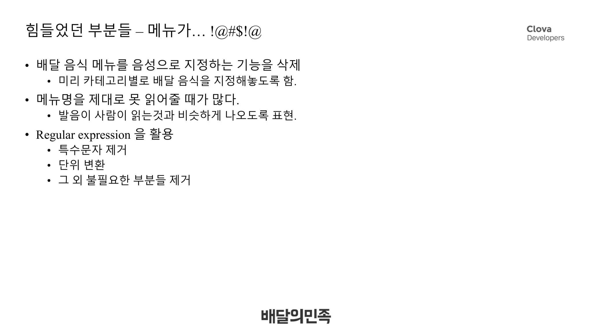 힘들었던 부분들 – 메뉴가… !@#$!@
• 배달 음식 메뉴를 음성으로 지정하는 기능을 삭제
• 미리 카테고리별로 배달 음식을 지정해놓도록 함.
• 메뉴명을 제대로 못 읽어줄 때가 많다.
• 발음이 사람이 읽는것과 비슷하게 나오도록 표현.
• Regular expression 을 활용
• 특수문자 제거
• 단위 변환
• 그 외 불필요한 부분들 제거
 