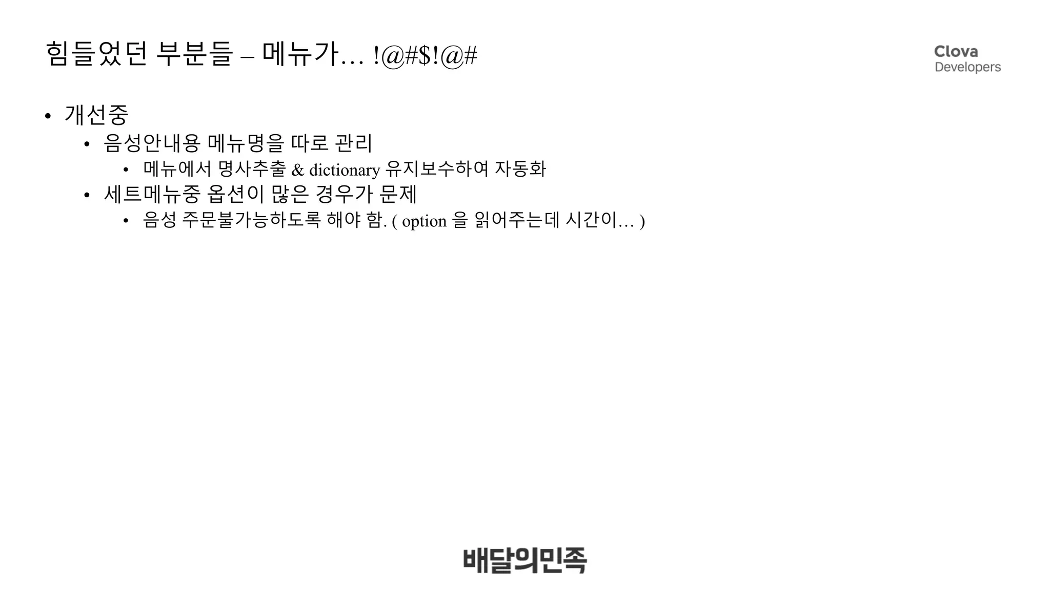 힘들었던 부분들 – 메뉴가… !@#$!@#
• 개선중
• 음성안내용 메뉴명을 따로 관리
• 메뉴에서 명사추출 & dictionary 유지보수하여 자동화
• 세트메뉴중 옵션이 많은 경우가 문제
• 음성 주문불가능하도록 해야 함. ( option 을 읽어주는데 시간이… )
 
