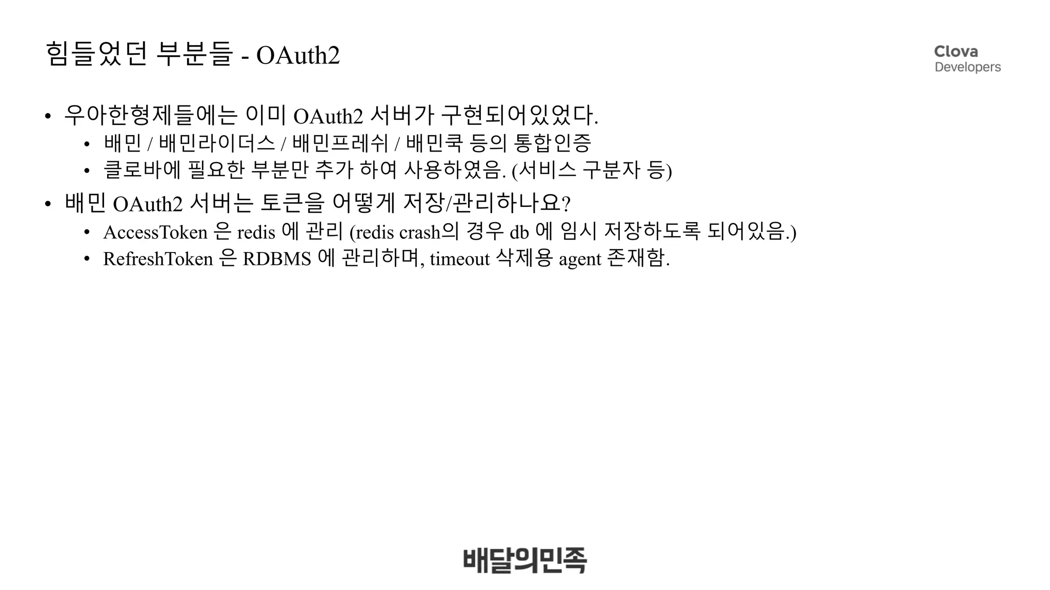 힘들었던 부분들 - OAuth2
• 우아한형제들에는 이미 OAuth2 서버가 구현되어있었다.
• 배민 / 배민라이더스 / 배민프레쉬 / 배민쿡 등의 통합인증
• 클로바에 필요한 부분만 추가 하여 사용하였음. (서비스 구분자 등)
• 배민 OAuth2 서버는 토큰을 어떻게 저장/관리하나요?
• AccessToken 은 redis 에 관리 (redis crash의 경우 db 에 임시 저장하도록 되어있음.)
• RefreshToken 은 RDBMS 에 관리하며, timeout 삭제용 agent 존재함.
 