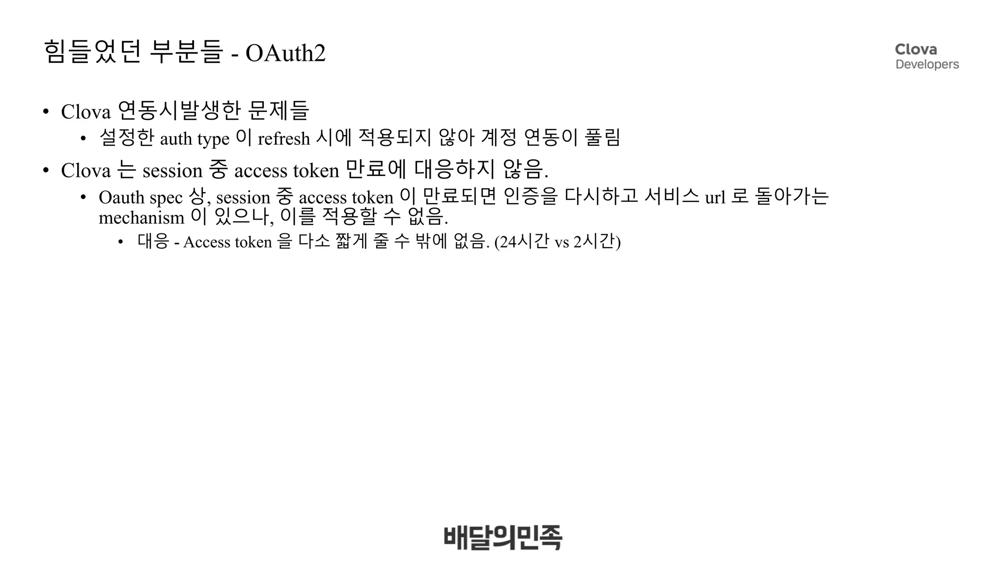 힘들었던 부분들 - OAuth2
• Clova 연동시발생한 문제들
• 설정한 auth type 이 refresh 시에 적용되지 않아 계정 연동이 풀림
• Clova 는 session 중 access token 만료에 대응하지 않음.
• Oauth spec 상, session 중 access token 이 만료되면 인증을 다시하고 서비스 url 로 돌아가는
mechanism 이 있으나, 이를 적용할 수 없음.
• 대응 - Access token 을 다소 짧게 줄 수 밖에 없음. (24시간 vs 2시간)
 