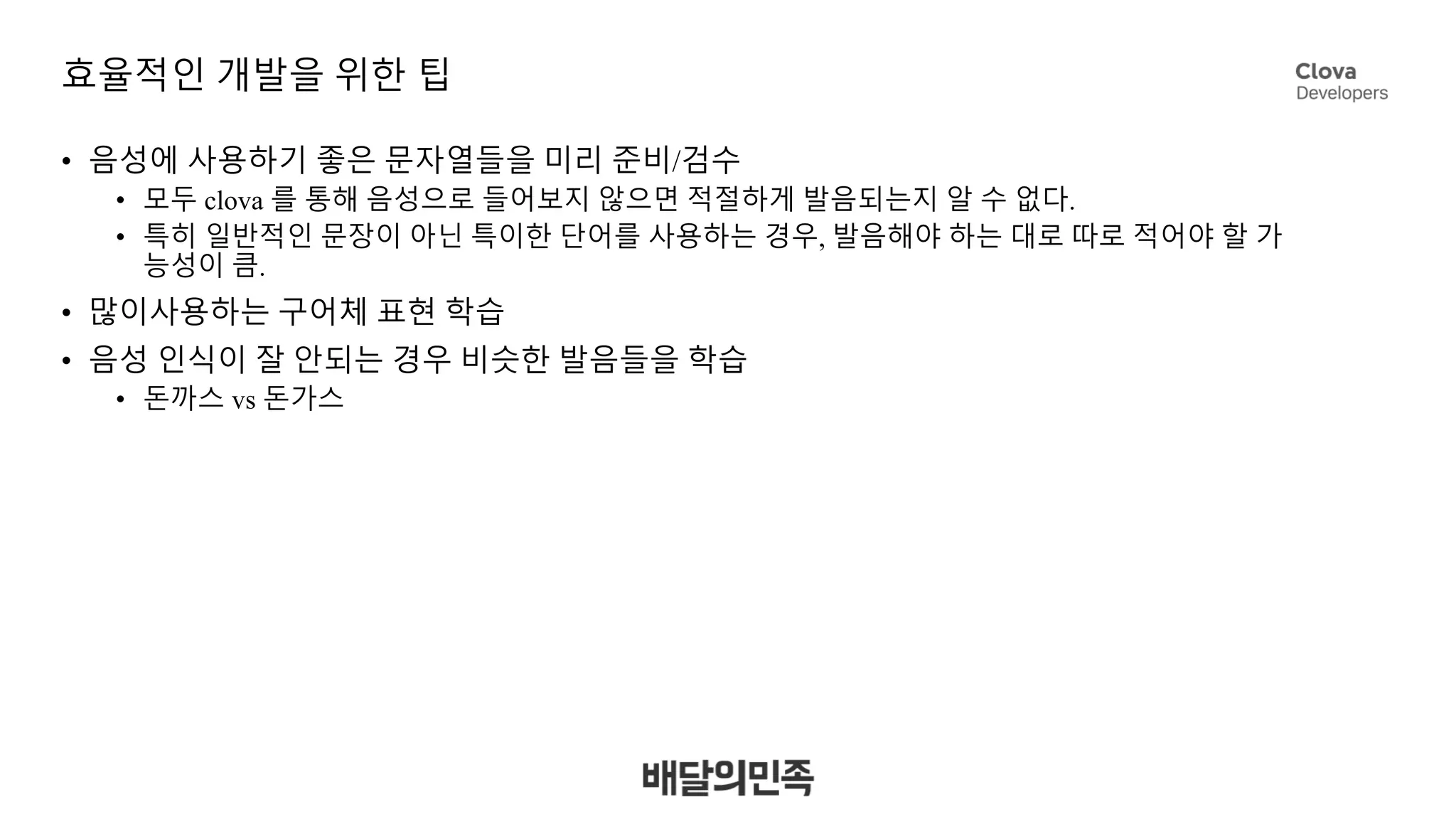 효율적인 개발을 위한 팁
• 음성에 사용하기 좋은 문자열들을 미리 준비/검수
• 모두 clova 를 통해 음성으로 들어보지 않으면 적절하게 발음되는지 알 수 없다.
• 특히 일반적인 문장이 아닌 특이한 단어를 사용하는 경우, 발음해야 하는 대로 따로 적어야 할 가
능성이 큼.
• 많이사용하는 구어체 표현 학습
• 음성 인식이 잘 안되는 경우 비슷한 발음들을 학습
• 돈까스 vs 돈가스
 