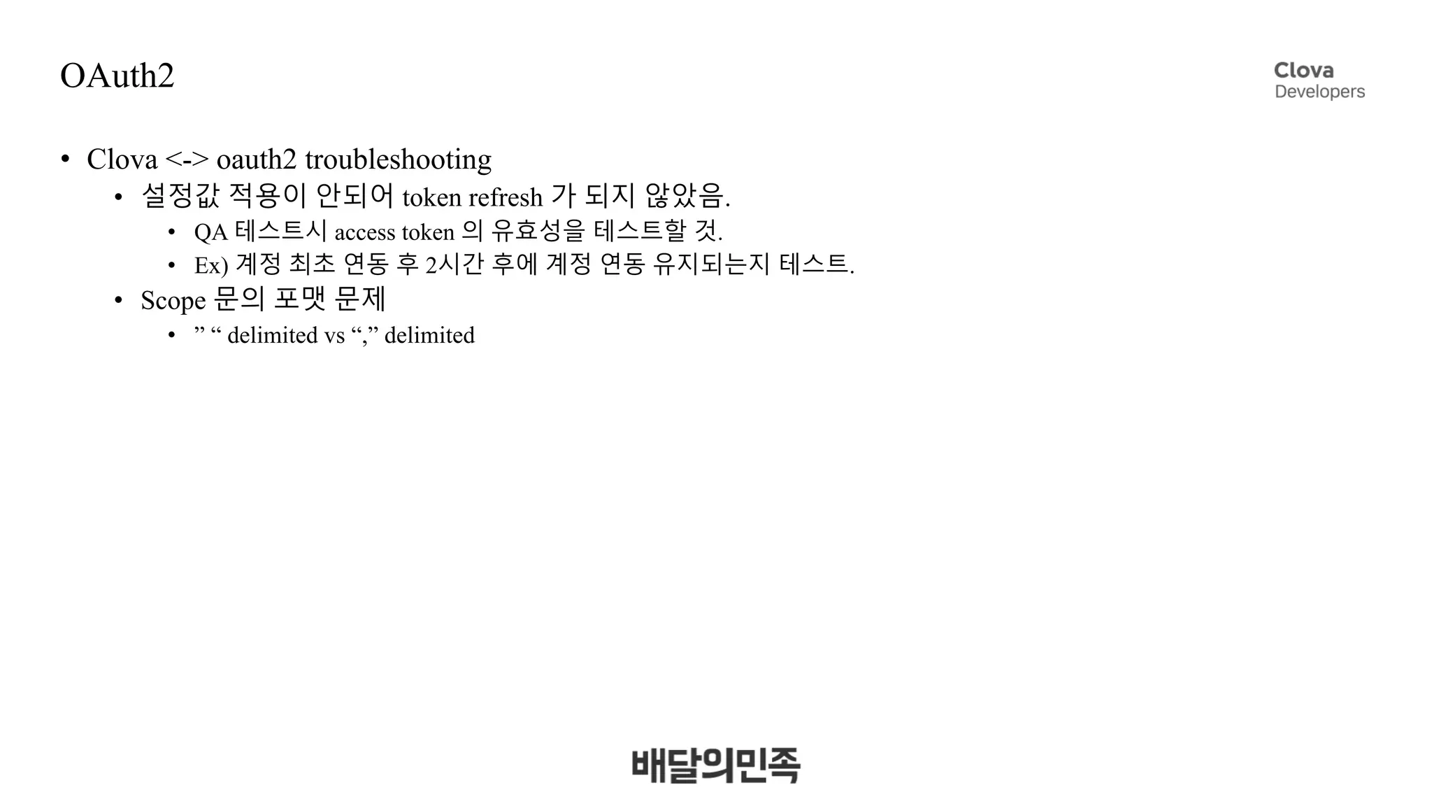 OAuth2
• Clova <-> oauth2 troubleshooting
• 설정값 적용이 안되어 token refresh 가 되지 않았음.
• QA 테스트시 access token 의 유효성을 테스트할 것.
• Ex) 계정 최초 연동 후 2시간 후에 계정 연동 유지되는지 테스트.
• Scope 문의 포맷 문제
• ” “ delimited vs “,” delimited
 