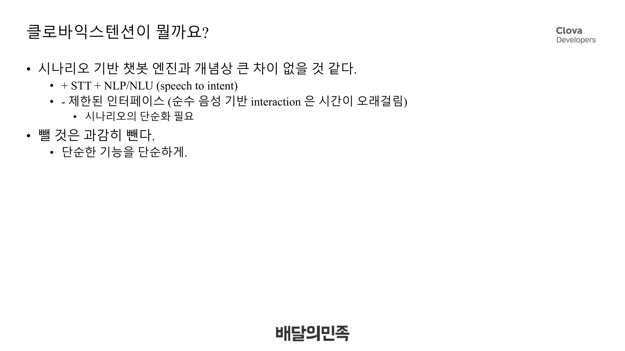 클로바익스텐션이 뭘까요?
• 시나리오 기반 챗봇 엔진과 개념상 큰 차이 없을 것 같다.
• + STT + NLP/NLU (speech to intent)
• - 제한된 인터페이스 (순수 음성 기반 interaction 은 시간이 오래걸림)
• 시나리오의 단순화 필요
• 뺄 것은 과감히 뺀다.
• 단순한 기능을 단순하게.
 