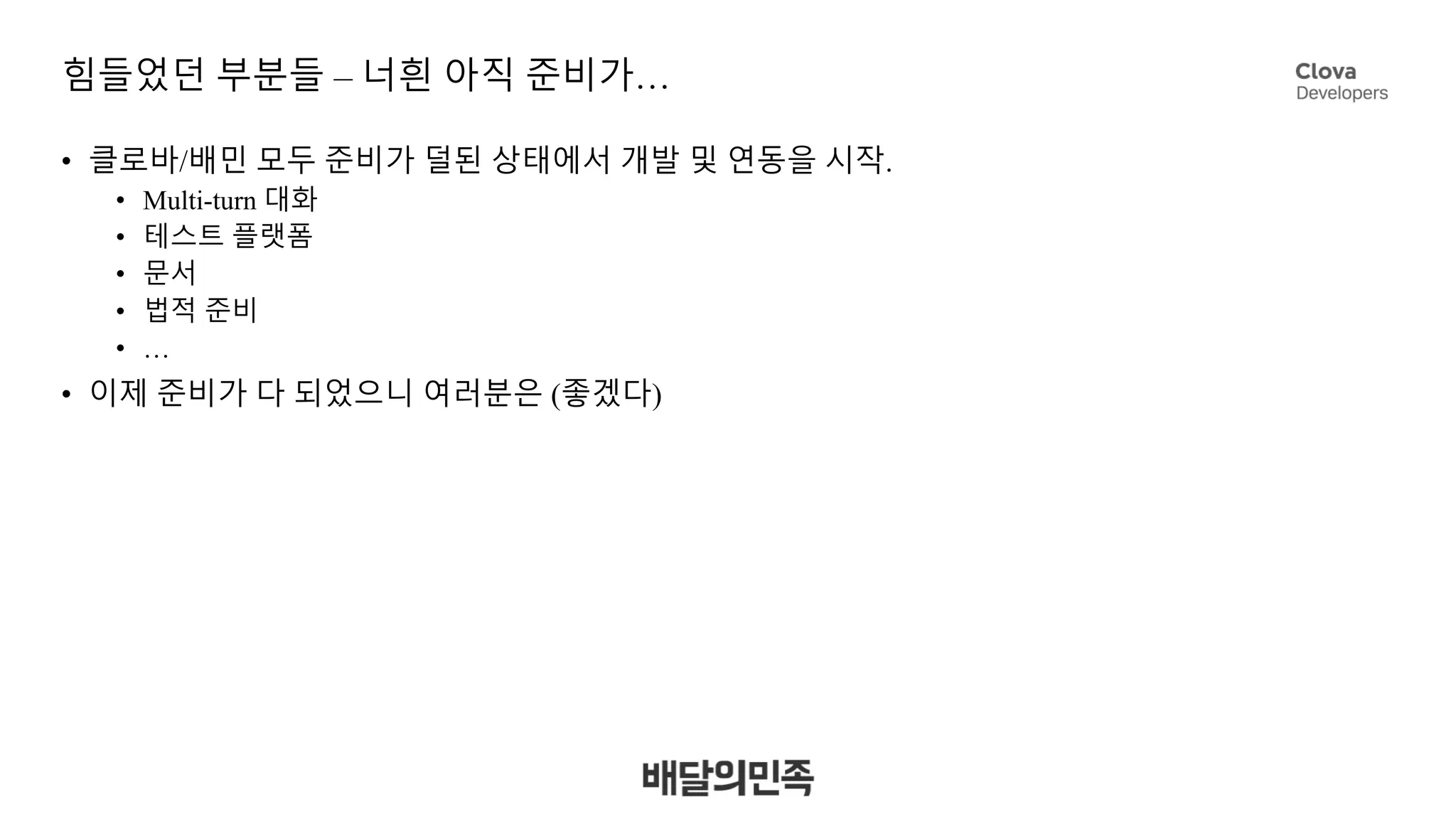 힘들었던 부분들 – 너흰 아직 준비가…
• 클로바/배민 모두 준비가 덜된 상태에서 개발 및 연동을 시작.
• Multi-turn 대화
• 테스트 플랫폼
• 문서
• 법적 준비
• …
• 이제 준비가 다 되었으니 여러분은 (좋겠다)
 