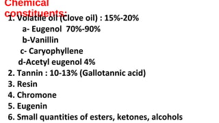 Chemical
constituents:1. Volatile oil (Clove oil) : 15%-20%
a- Eugenol 70%-90%
b-Vanillin
c- Caryophyllene
d-Acetyl eugenol 4%
2. Tannin : 10-13% (Gallotannic acid)
3. Resin
4. Chromone
5. Eugenin
6. Small quantities of esters, ketones, alcohols
 