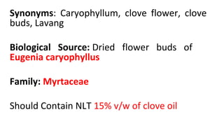 Synonyms: Caryophyllum, clove flower, clove
buds, Lavang
Biological Source: Dried flower buds of
Eugenia caryophyllus
Family: Myrtaceae
Should Contain NLT 15% v/w of clove oil
 